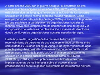 A partir del año 2000 con la guerra del agua, el desarrollo de tres
nuevas marchas indígena en los años 2000, 2002 y 2006, se
establecen algunas leyes que favorecen la inclusión de los sectores
sociales en la gestión misma sobre los recurso naturales. Como
ejemplo podemos citar a la ley de riego 2878 que es tal vez la primera
ley que establece la participación de organizaciones sociales de
manera activa en la otorgamiento de derechos de uso de aguas y la
incorporación de instancias de planificación a manera de directorios
donde confluyen las organizaciones sociales usuarias del agua.

Hasta hoy en día, la gestión de los recursos hídricos y el
reconocimiento de derechos de uso sigue generando conflictos entre
comunidades y usuarios del agua. Aunque las leyes vigentes de agua
potable y riego han posibilitado la resolución de varios conflictos de
uso del agua mediante la participación directa de organizaciones
sociales en la gestión publica en entidades como el SENARI,
SEDERIS y CTRLs, existen potenciales conflictos latentes que
implican además de los intereses sobre el acceso al agua,
preocupaciones sobre la gestión sustentable de los recursos hídricos.
 