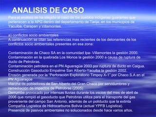 ANALISIS DE CASO
Para el análisis se ha elegido el caso de los pueblos indígenas guaraníes que
pertenecen a la APG dentro del departamento de Tarija, en los municipios de
Yacuiba, Carapari y Villamontes.

a) conflictos socio ambientales
A continuación se citan las referencias mas recientes de los detonantes de los
conflictos socio ambientales presentes en esa zona:

Contaminación de Chaco SA en la comunidad Ipa- Villamontes la gestión 2000.
Contaminación en la quebrada Los Monos la gestión 2000 a causa de ruptura de
ducto de Petrobras.
Contaminación petrolera en el PN Aguaragüe 2003 por ruptura de ducto en Caigua.
Construcción Gasoducto Empalme San Alberto-Yacuiba la gestión 2002.
Erosión generada por la “Perforación Exploratorio Timpoy X-1” por Chaco S.A en el
PN Aguaragüe
Marcha de pobladores de San Alberto del Gran Chaco por servidumbres y
remediación de impactos de Petrobras (2005)
Derrumbe provocado por intensas lluvias durante los inicios del mes de abril de
2006 que rompió el gasoducto que Petrobras utiliza para el transporte del gas
proveniente del campo San Antonio, además de un poliducto que la extinta
Compañía Logística de Hidrocarburos Bolivia (actual YPFB Logística).
Presencia de pasivos ambientales no solucionados desde hace varios años.
 