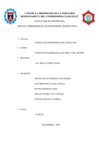 “AÑO DE LA PROMOCION DE LA INDUSTRIA
RESPONSABLE Y DEL COMPROMISO CLIMATICO”
FACULTAD DE ZOOTECNIA
ESCUELA PROFESIONAL DE INGENIERIA ZOOTECNICA
 TITULO:
CONFLICTOS TERRORISTAS DEL SIGLO XXI
 CURSO:
VISIÓN CONTEMPORANEA DEL PERU Y DEL MUNDO
 DOCENTE:
LIC. ROSA CASTRO TESEN
 ALUMNOS:
MOGOLLON GUTIERREZ, JUAN PEDRO
NAVARRO POLO, KARLA PAOLA
RIVERA REMIGIO, JOHN
ROSAS CASTRO, YULI VANESA
YOVERA SULLON, LUZMILA
 CICLO :
II CICLO
NOVIEMBRE 5 ,2014
 