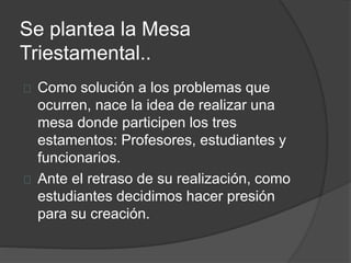 Se plantea la Mesa
Triestamental..
Como solución a los problemas que
ocurren, nace la idea de realizar una
mesa donde participen los tres
estamentos: Profesores, estudiantes y
funcionarios.
Ante el retraso de su realización, como
estudiantes decidimos hacer presión
para su creación.
 
