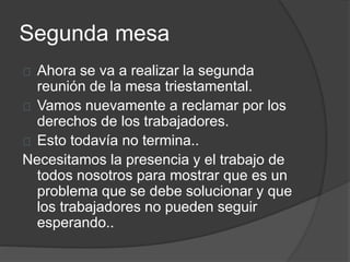 Segunda mesa
Ahora se va a realizar la segunda
reunión de la mesa triestamental.
Vamos nuevamente a reclamar por los
derechos de los trabajadores.
Esto todavía no termina..
Necesitamos la presencia y el trabajo de
todos nosotros para mostrar que es un
problema que se debe solucionar y que
los trabajadores no pueden seguir
esperando..
 
