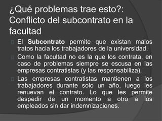 ¿Qué problemas trae esto?:
Conflicto del subcontrato en la
facultad
El Subcontrato permite que existan malos
tratos hacia los trabajadores de la universidad.
Como la facultad no es la que los contrata, en
caso de problemas siempre se escusa en las
empresas contratistas (y las responsabiliza).
Las empresas contratistas mantienen a los
trabajadores durante solo un año, luego les
renuevan el contrato. Lo que les permite
despedir de un momento a otro a los
empleados sin dar indemnizaciones.
 