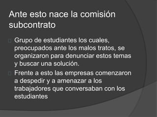 Ante esto nace la comisión
subcontrato
Grupo de estudiantes los cuales,
preocupados ante los malos tratos, se
organizaron para denunciar estos temas
y buscar una solución.
Frente a esto las empresas comenzaron
a despedir y a amenazar a los
trabajadores que conversaban con los
estudiantes
 