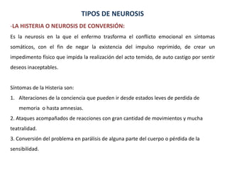 TIPOS DE NEUROSIS
-LA HISTERIA O NEUROSIS DE CONVERSIÓN:
Es la neurosis en la que el enfermo trasforma el conflicto emocio...