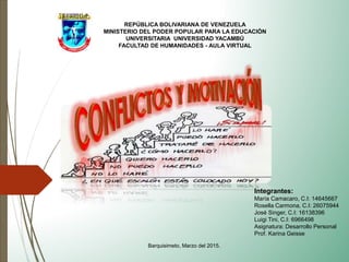 REPÚBLICA BOLIVARIANA DE VENEZUELA
MINISTERIO DEL PODER POPULAR PARA LA EDUCACIÓN
UNIVERSITARIA UNIVERSIDAD YACAMBÚ
FACULTAD DE HUMANIDADES - AULA VIRTUAL
Barquisimeto, Marzo del 2015.
Integrantes:
María Camacaro, C.I: 14645667
Rosella Carmona, C.I: 26075944
José Singer, C.I: 16138396
Luigi Tini, C.I: 6966498
Asignatura: Desarrollo Personal
Prof. Karina Geisse
 