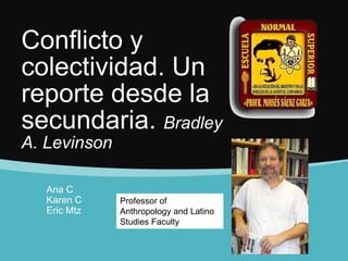 Conflicto y
colectividad. Un
reporte desde la
secundaria. Bradley
A. Levinson
Ana C
Karen C
Eric Mtz
Professor of
Anthropology and Latino
Studies Faculty
 