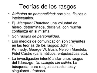 Teorías de los rasgos Atributos de personalidad : sociales, físicos o intelectuales. Ej.  Margaret Thatcher : una voluntad de hierro, determinada, decisiva, con mucha confianza en sí misma. Son  rasgos de personalidad . Los medios de comunicación son creyentes en las teorías de los rasgos: John F. Kennedy, George W. Bush, Nelson Mandela, Fidel Castro (carismáticos, entusiasticas etc). La investigación intentó aislar unos rasgos del liderazgo.  Un callejón sin salida . La búsqueda  para rasgos consistentes y singulares - fracasó. 