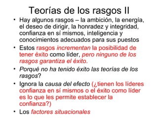 Teorías de los rasgos II Hay algunos rasgos – la ambición, la energía, el deseo de dirigir, la honradez y integridad, confianza en sí mismos, inteligencia y conocimientos adecuados para sus puestos Estos  rasgos  incrementan  la posibilidad de tener éxito  como líder,   pero ninguno de los rasgos garantiza el éxito . Porqué no ha tenido éxito las teorías de los rasgos ? Ignora la  causa del efecto   ( ¿ tienen los líderes confianza en sí mismos o el éxito como líder es lo que les permite establecer la confianza?)  Los  factores situacionales 