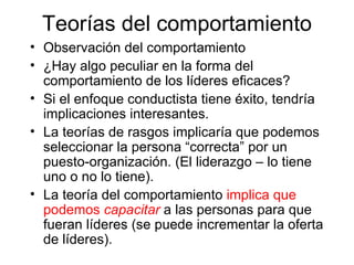 Teorías del comportamiento Observa ción   del comportamiento ¿H ay algo peculiar en la forma del comportamiento de los líderes eficaces ? Si el enfoque conductista tiene éxito, tendría implicaciones interesantes.  La  teorías de rasgos implicaría que podemos seleccionar la persona “correcta” por un puesto-organización. (El liderazgo – lo tiene uno o no lo tiene).  La teoría del comportamiento  implica que podemos  capacitar  a las personas para que fueran líderes (se puede incrementar la oferta de líderes). 