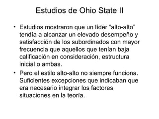 Estudios de Ohio State II Estudios mostraron que un líder “alto-alto” tendía a alcanzar un elevado desempeño y satisfacción de los subordinados con mayor frecuencia que aquellos que tenían baja calificación en consideración, estructura inicial o ambas. Pero el estilo alto - alto no siempre funciona. Suficientes excepciones que indicaban que era necesario integrar los factores situaciones en la teoría. 