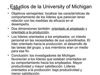 Estudios de la University of Michigan 1940s Objetivos semejantes: localizar las características de comportamiento de los líderes que parecían tener relación con las medidas de eficacia en el desempeño. Dos dimensiones también:  orientado al empleado  y  orientado a la producción . Los líderes orientados a los empleados: un interés personal en las necesidades de sus subordinados. El líder orientado hacia la producción: el desarrollo de las tareas del grupo, y sus miembros eran un medio para ese fin. Conclusi ó n: los investigadores de Michigan favorecían a los líderes que estaban orientados en su comportamiento hacia los empleados. Mayor productividad y mayor satisfacción. Líderes orientados a la producción: baja productividad y menor satisfacción. 