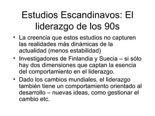 Estudios Escandinavos: El liderazgo de los 90s La creencia que estos estudios no capturen las realidades más dinámicas de la actualidad (menos estabilidad) Investigadores de Finlandia y Suecia – si sólo hay dos dimensiones que captan la esencia del comportamiento en el liderazgo. Dado los cambios mundiales, el liderazgo también tiene un comportamiento orientado al desarrollo – nuevas ideas, como gestionar el cambio etc. 