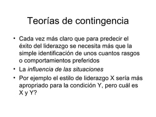 Teorías de contingencia Cada vez más claro que para predecir el éxito del liderazgo se necesita más que la simple identificación de unos cuantos rasgos o comportamientos preferidos La  influencia de las situaciones Por ejemplo el estilo de liderazgo X sería más apropriado para la condición Y, pero cuál es X y Y? 