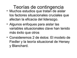 Teorías de contingencia Muchos estudios que tratan de aislar los factores situacionales cruciales que afectan la eficacia del liderazgo. Algunos enfoques para aislar las variables situacionales clave han tenido más éxito que otros Consideremos 2 de éstos: El modelo de Fiedler y la teoría situacional de Hersey y Blanchard. 