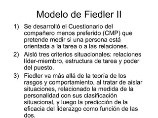 Modelo de Fiedler II Se desarrolló el Cuestionario del compañero menos preferido (CMP) que pretende medir si una persona está orientada a la tarea o a las relaciones.  Aisló tres criterios situacionales: relaciones líder-miembro, estructura de tarea y poder del puesto.  Fiedler va más all á  de la teoría de los rasgos y comportamiento, al tratar de aislar situaciones, relacionado la medida de la personalidad con sus clasificación situacional, y luego la predicción de la eficacia del liderazgo como función de las dos. 