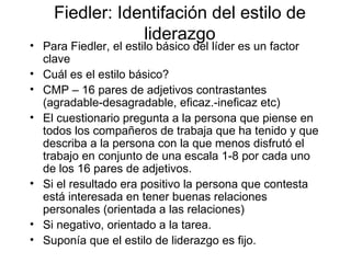 Fiedler: Identifación del estilo de liderazgo Para Fiedler, el estilo básico del líder es un factor clave Cuál es el estilo básico? CMP – 16 pares de adjetivos contrastantes (agradable-desagradable, eficaz.-ineficaz etc) El cuestionario pregunta a la persona que piense en todos los compañeros de trabaja que ha tenido y que describa a la persona con la que menos disfrutó el trabajo en conjunto de una escala 1-8 por cada uno de los 16 pares de adjetivos. Si el resultado era positivo la persona que contesta está interesada en tener buenas relaciones personales (orientada a las relaciones) Si negativo, orientado a la tarea. Suponía que el estilo de liderazgo es fijo.  