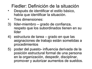 Fiedler: Definición de la situación Despu é s de identificar el estilo básico, hab í a que identificar la situación. Tres dimensiones:  líder-miembro – grado de confianza, respeto que los subordinados tienen en su líder estructura de tarea – grado en que las asignaciones de trabajo están sometidas a procedimientos poder del puesto- influencia derivada de la posición estructural formal de una persona en la organización, despedir, disciplinar, promover y autorizar aumentos de sueldos. 