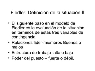 Fiedler: Definición de la situación II El siguiente paso en el modelo de Fiedler es la evaluación de la situación en términos de estas tres variables de contingencia. Relaciones líder-miembros Buenos o malos Estructura de trabajo- alta o bajo Poder del puesto – fuerte o débil. 