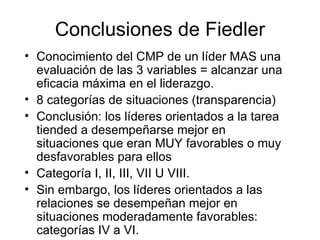 Conclusiones de Fiedler Conocimiento del CMP de un líder MAS una evaluación de las 3 variables  = alcanzar una eficacia m áxima en el liderazgo.  8 categorías de situaciones (transparencia) Conclusión: los líderes orientados a la tarea tiended a desempeñarse mejor en situaciones que eran MUY favorables o muy desfavorables para ellos Categoría I, II, III, VII U VIII.  Sin embargo, los líderes orientados a las relaciones se desempeñan mejor en situaciones moderadamente favorables: categorías IV a VI. 