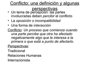 Conflicto: u na definició n y algunas perspectivas Un tema de percepción: las partes involucradas deben  percibir  el conflicto La  oposición o incompatibilidad Una forma de i nteracción Conflicto :  Un proceso que comienza cuando una parte percibe que otra ha afectado negativamente algo que le interesa a la primera o que está a punto de afectarlo . Perspectivas :  Tradicional Relaciones Humanas  Interracionista 
