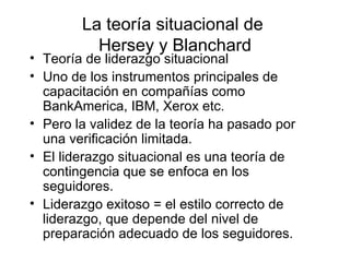 La teoría situacional de  Hersey y Blanchard Teoría de liderazgo situacional Uno de los instrumentos principales de capacitación en compañías como BankAmerica, IBM, Xerox etc. Pero la validez de la teoría ha pasado por una verif ic ación limitada. El liderazgo situacional es una teoría de contingencia que se enfoca en los seguidores.  Liderazgo exitoso  = el estilo correcto de liderazgo, que depende del nivel de preparaci ón adecuado de los seguidores. 
