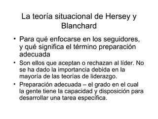 La teoría situacional de Hersey y Blanchard Para qué enfocarse en los seguidores, y qué significa el término preparación adecuada Son ellos que aceptan o rechazan al líder. No se ha dado la importancia debida en la mayoría de las teorías de liderazgo. Preparación adecuada – el grado en el cual la gente tiene la capacidad y disposición para desarrollar una tarea específica. 