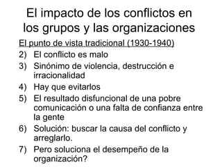 El impacto de los conflictos en los grupos y  las o rganizaciones El punto de vista tradicional (1930-1940) El conflicto es malo Sinónimo de violencia, destrucción e irracionalidad Hay que evitarlos El resultado disfuncional de una pobre comunicación o una falta de confianza entre la gente Solución: buscar la causa del conflicto y arreglarlo. Pero soluciona el desempeño de la organización? 