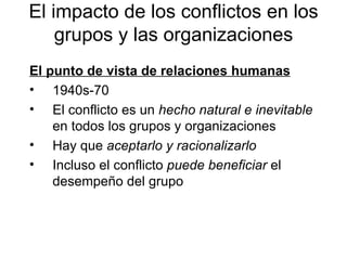 El punto de vista de relaciones humanas   1940s-70 El conflicto es un  hecho natural   e inevitable  en todos los grupos y organizaciones Hay que  aceptarlo y racionalizarlo Incluso el conflicto  puede beneficiar  el desempeño del grup o El impacto de los conflictos en los grupos y  las o rganizaciones 