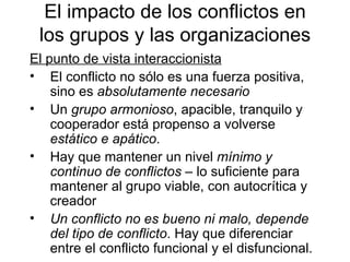El punto de vista interaccionista El conflicto no sólo es una fuerza positiva, sino es  absolutamente necesario Un  grupo armonioso , apacible, tranquilo y cooperador está propenso a volverse  estático e apático . Hay que mantener un nivel  mínimo y continuo de conflictos  – lo suficiente para mantener al grupo viable, con autocrítica y creador Un conflicto no es bueno ni malo, depende del tipo de conflicto . Hay que diferenciar entre el conflicto funcional y el disfuncional. El impacto de los conflictos en los grupos y  las o rganizaciones 