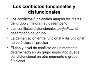 Los conflictos funcionales y disfuncionales Los conflictos funcionales  apoyan las metas  del grupo y mejoran su desempeño Los conflictos disfuncionales  perjudican  el desempeño del grupo La demarcación entre funcional y disfuncional no está clara ni precisa El tipo y nivel de conflicto en un momento determinado en un grupo específico puede ser disfuncional en otro momento o grupo  funcional 