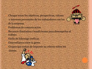  Choque entre los objetivos, perspectivas, valores
e intereses personales de los trabajadores con los
de la empresa.
 Problemas de comunicación.
 Recursos ilimitados e insuficientes para desempeñar el
trabajo.
 Estilo de liderazgo ineficaz.
 Desconfianza entre la gente.
 Grupos que tratan de imponer su criterio sobre los
demás.
 