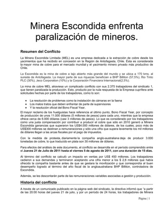 Minera Escondida enfrenta
        paralización de mineros.
Resumen del Conflicto
La Minera Escondida Limitada (MEL) es una empresa dedicada a la extracción de cobre desde los
yacimientos que ha recibido en concesión en la Región de Antofagasta, Chile. Ésta es considerada
la mayor mina de cobre para el mercado mundial y el yacimiento minero privado más productivo de
Chile.

La Escondida es la mina de cobre a tajo abierto más grande del mundo y se ubica a 170 kms. al
sureste de Antofagasta. La mayor parte de sus riquezas benefician a BHP Billiton (57,5%), Rio Tinto
PLC (30%), Jeco Corporation (10%) y la Corporación Financiera Internacional(2,5%).

La mina de cobre MEL atraviesa un complicado conflicto con sus 2.375 trabajadores del sindicato 1,
que tienen paralizada la producción. Esto, producto por la nula respuesta de la Empresa cuprífera ante
solicitudes hechas por parte de los trabajadores, como lo son:

   ●   La resolución de problemas como la instalación de cámaras en la faena
   ●   Los malos tratos que deben enfrentar de parte de supervisores
   ●   Y la resolución oficial del Bono Fiscal Year.
El mayor reclamo de los huelguistas hace referencia al último punto, Bono Fiscal Year, por concepto
de producción de unos 11.000 dólares (5 millones de pesos) para cada uno, mientras que la empresa
ofrece cerca de 6.000 dólares (casi 3 millones de pesos). Lo que es considerado por los trabajadores
como una justa compensación por contribuir a producir el cobre que sólo en 2010 generó a Minera
Escondida ganancias que superaron los US$4.000 millones de dólares, de los cuales, poco más de
US$300 millones se destinan a remuneraciones y sólo una cifra que supera levemente los mil millones
de dólares llegan a las arcas fiscales por el pago de impuestos.

Con la medida de protesta, diariamente la compañía anglo-australiana deja de producir 3.000
toneladas de cobre, lo que traducido en plata son 30 millones de dólares.

Para efectos del análisis de este documento, el conflicto se desarrolla en el período comprendido entre
el Jueves 21 de Julio de 2011 hasta el viernes 5 de agosto de 2011, con una duración de 15 días.

Al término del conflicto se calculó un impacto en ventas por US$ 450 millones. Los trabajadores
cedieron a sus demandas y terminaron aceptando una cifra menor a los $ 2,8 millones que había
ofrecido la compañía bastante antes de que se gestara la movilización y que correspondía al buen
desempeño logrado al término del año fiscal de la angloaustraliana BHP Billiton, controladora de
Escondida.

Además, se les descontarán parte de las remuneraciones variables asociadas a gestión y producción.

Historia del conflicto
A través de un comunicado publicado en la página web del sindicato, la directiva informó que “a partir
de las 20:00 horas del jueves 21 de julio, y por un período de 24 horas, los trabajadores de Minera

                                                                                           Página | 1
 