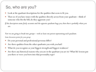 So, who are you?
 Look at the quadrant descriptions for the qualities that seem to fit you.
 Then see if you have issues with the qualities directly across from your quadrant—think of
    someone who fits the bill; do they aggravate you?
If the description seems fairly accurate and the opposite quadrant bugs you, then that is probably where you
     are.


Now we are going to break into groups—with at least one person representing each quadrant.
Some discussion points for your group
 Do your personal and professional personas differ?
 Are there qualities from the other quadrants you wish you had?
 What do you recognize as your biggest strength and biggest weakness?
 Are there any historical reasons why you are in the quadrant you are in? What life lessons put
    you there or were you born into that personality type?
 