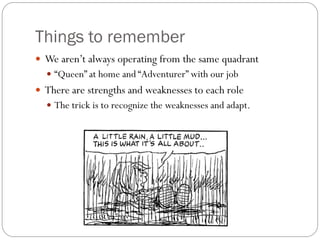 Things to remember
 We aren’t always operating from the same quadrant
   “Queen” at home and “Adventurer” with our job
 There are strengths and weaknesses to each role
   The trick is to recognize the weaknesses and adapt.
 