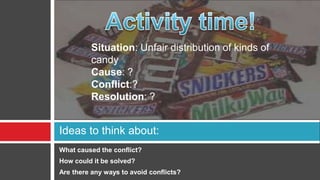 Situation: Unfair distribution of kinds of
          candy
          Cause: ?
          Conflict:?
          Resolution: ?


Ideas to think about:
What caused the conflict?
How could it be solved?
Are there any ways to avoid conflicts?
 