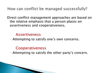 Direct conflict management approaches are based on
the relative emphasis that a person places on
assertiveness and cooperativeness.

Assertiveness
◦ Attempting to satisfy one’s own concerns.

Cooperativeness
◦ Attempting to satisfy the other party’s concern.

 