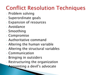 Conflict Resolution Techniques
Problem solving
• Superordinate goals
• Expansion of resources
• Avoidance
• Smoothing
• Compromise
• Authoritative command
• Altering the human variable
• Altering the structural variables
• Communication
• Bringing in outsiders
• Restructuring the organization
• Appointing a devil’s advocate
•

 