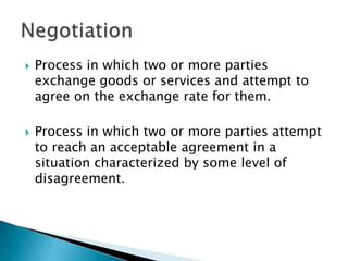 



Process in which two or more parties
exchange goods or services and attempt to
agree on the exchange rate for them.
Process in which two or more parties attempt
to reach an acceptable agreement in a
situation characterized by some level of
disagreement.

 