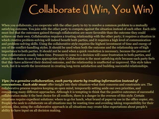 When you collaborate, you cooperate with the other party to try to resolve a common problem to a mutually
satisfying outcome. You join with the other party to compete against the situation instead of each other. Each side
must feel that the outcomes gained through collaboration are more favorable than the outcome they could
achieve on their own. Collaboration requires a trusting relationship with the other party; it requires a situation in
which creative problem-solving will indeed benefit both parties, and it requires a high level of communication
and problem-solving skills. Using the collaborative style requires the highest investment of time and energy of
any of the conflict-handling styles. It should be used when both the outcome and the relationship are of high
importance to both parties. It should not be used when a quick resolution is necessary, because the process of
true collaboration usually takes time. Pressure to come to a decision will cause frustration to both parties, and
often force them to use a less appropriate style. Collaboration is the most satisfying style because each party feels
that they have achieved their desired outcome, and the relationship is unaffected or improved. This style takes
work, but it is worth the investment in creating long-term satisfaction and building successful relationships.
Tips: In a genuine collaboration, each party starts by trading information instead of
concessions. Each side must offer insight into their situation-what their concerns and constraints are. The
collaborative process requires keeping an open mind, temporarily setting aside our own priorities, and
considering many different approaches. Although it is tempting to think that the positive outcomes of successful
collaboration make it the best choice for all conflicts, there is a danger in the overuse of this style. Certain
situations require expedient solutions: where to go for lunch, what brand of paper to use in the office copier, etc.
People who seek to collaborate on all situations may be wasting time and avoiding taking responsibility for their
actions. Also, using the collaborative approach in all situations may create false expectations about people's
ability to have input on all decision making.
Collaborate (I Win, You Win)
 