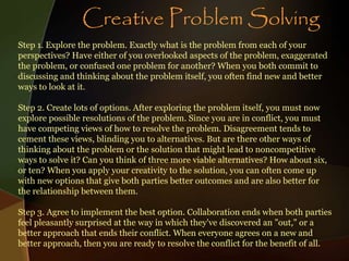 Step 1. Explore the problem. Exactly what is the problem from each of your
perspectives? Have either of you overlooked aspects of the problem, exaggerated
the problem, or confused one problem for another? When you both commit to
discussing and thinking about the problem itself, you often find new and better
ways to look at it.
Step 2. Create lots of options. After exploring the problem itself, you must now
explore possible resolutions of the problem. Since you are in conflict, you must
have competing views of how to resolve the problem. Disagreement tends to
cement these views, blinding you to alternatives. But are there other ways of
thinking about the problem or the solution that might lead to noncompetitive
ways to solve it? Can you think of three more viable alternatives? How about six,
or ten? When you apply your creativity to the solution, you can often come up
with new options that give both parties better outcomes and are also better for
the relationship between them.
Step 3. Agree to implement the best option. Collaboration ends when both parties
feel pleasantly surprised at the way in which they've discovered an "out," or a
better approach that ends their conflict. When everyone agrees on a new and
better approach, then you are ready to resolve the conflict for the benefit of all.
Creative Problem Solving
 