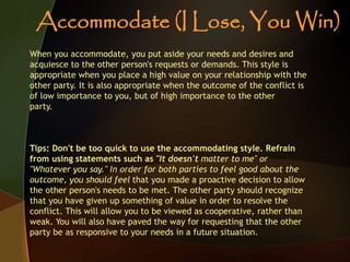 When you accommodate, you put aside your needs and desires and
acquiesce to the other person's requests or demands. This style is
appropriate when you place a high value on your relationship with the
other party. It is also appropriate when the outcome of the conflict is
of low importance to you, but of high importance to the other
party.
Tips: Don't be too quick to use the accommodating style. Refrain
from using statements such as "It doesn't matter to me" or
"Whatever you say." In order for both parties to feel good about the
outcome, you should feel that you made a proactive decision to allow
the other person's needs to be met. The other party should recognize
that you have given up something of value in order to resolve the
conflict. This will allow you to be viewed as cooperative, rather than
weak. You will also have paved the way for requesting that the other
party be as responsive to your needs in a future situation.
Accommodate (I Lose, You Win)
 