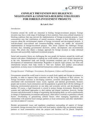 CONFLICT PREVENTION DUE DILIGENCE:
     NEGOTIATION & CONSENSUS-BUILDING STRATEGIES
          FOR FOREIGN-INVESTMENT PROJECTS

                                                    By Luis E. Ore*

Introduction

Countries around the world are interested in hosting foreign-investment projects. Foreign
investors may face a wide range of challenges in host countries, from cross-cultural situations to
blocking coalitions that may prevent the implementation of foreign-investment projects. Local
communities may fear exploitation of natural resources, changes in their lifestyles, or have
concerns about the environmental impacts of foreign investment and development projects. A
well-developed cross-cultural and consensus-building strategy can enable the successful
implementation of foreign-investment projects. This article explores the challenges foreign
investors face, including governmental decisions, culture, development, and environmental
issues. This article also shares a strategic approach for foreign investors to make informed
decisions and successfully implement investment projects.

Social and economic forces are challenging the way people do business around the world and
interact with others. Globalization is making our world smaller, and cross-cultural situations are
at the core. International trade and foreign investment constitute part of this fast-growing
development of international relationships. Regardless of specific legal systems, law firms and
international lawyers must help clients to find new markets and conduct cross-cultural
negotiations, as many issues in international transactions contain cultural challenges.

Foreign Investors’ Challenges: Government, Development, Culture and Environment

Governments around the world want to receive as much fresh capital and foreign investment as
possible, in order to improve their economies and the living conditions of their citizens. As
foreign investment increases in developing countries, economic development becomes more
interrelated with environmental issues. Local, regional, and national governments, business
people and investors, local communities and the population in general deal with the challenge of
balancing environmental protection on one plate and economic activity and development on
another. Of course, a legal framework is crucial to protect foreign investments. Beyond legal
systems and right-based approaches to deal making and dispute resolution, however, foreign
investors and professionals in charge of negotiating and designing deals, as well as professionals
in charge of implementing investments and projects, often tend to overlook or generalize cultural
factors. Overlooking or generalizing cultural factors when managing negotiations and
relationships with potential local strategic partners or local communities and other stakeholders
can risk an endeavor‘s success.

Besides governmental issues and regulation compliance surrounding all aspects of foreign
investment, foreign investors have to deal with local parties, whether they are potential strategic
partners or local communities where the projects and facilities will be placed. Simplistic

ORASI CONSULTING GROUP: Conflict Prevention Due Diligence: Negotiation & Consensus-Building Strategies
                        For Foreign-Investment Projects                                                  www.orasicg.com
 