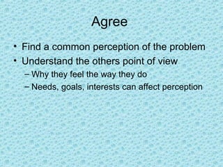 Agree
• Find a common perception of the problem
• Understand the others point of view
– Why they feel the way they do
– Needs, goals, interests can affect perception
 