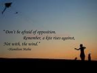 “Don’t be afraid of opposition.
Remember, a kite rises against,
Not with, the wind.”
~Hamilton Mabie
 