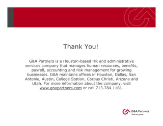 Thank You!
G&A Partners is a Houston-based HR and administrative
services company that manages human resources, benefits,
payroll, accounting and risk management for growing
businesses. G&A maintains offices in Houston, Dallas, San
Antonio, Austin, College Station, Corpus Christi, Arizona and
Utah. For more information about the company, visit
www.gnapartners.com or call 713.784.1181.
 