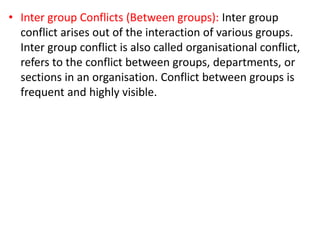 • Inter group Conflicts (Between groups): Inter group
conflict arises out of the interaction of various groups.
Inter group conflict is also called organisational conflict,
refers to the conflict between groups, departments, or
sections in an organisation. Conflict between groups is
frequent and highly visible.
 