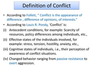 Definition of Conflict
• According to Follett, “ Conflict is the appearance of
difference , difference of opinions, of interests.”
• According to Louis R. Pondy, ‘Conflict’ is:
(i) Antecedent conditions, for example: Scarcity of
resources, policy differences among individuals, etc.,
(ii) Effective states of the individuals involved, for
example: stress, tension, hostility, anxiety, etc.,
(iii) Cognitive states of individuals, i.e., their perception of
awareness of conflict situations.
(iv) Changed behavior ranging from passive resistance to
overt aggression.
 