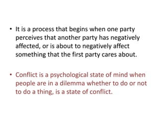 • It is a process that begins when one party
perceives that another party has negatively
affected, or is about to negatively affect
something that the first party cares about.
• Conflict is a psychological state of mind when
people are in a dilemma whether to do or not
to do a thing, is a state of conflict.
 