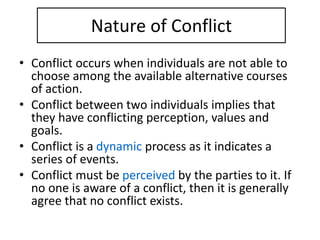 Nature of Conflict
• Conflict occurs when individuals are not able to
choose among the available alternative courses
of action.
• Conflict between two individuals implies that
they have conflicting perception, values and
goals.
• Conflict is a dynamic process as it indicates a
series of events.
• Conflict must be perceived by the parties to it. If
no one is aware of a conflict, then it is generally
agree that no conflict exists.
 