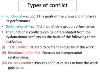 Types of conflict
• Functional – support the goals of the group and improves
its performance.
• Dysfunctional – conflict that hinders group performance.
• The functional conflicts can be differentiated from the
dysfunctional conflicts on the basis of the following three
attributes:
(i) Task Conflict: Related to content and goals of the work.
(ii) Relationship Conflict: Focuses on interpersonal
relationships.
(iii) Process Conflict: Process conflict relates to how the work
gets done.
 